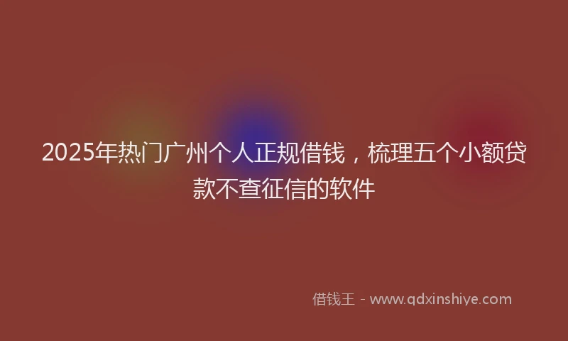 2025年热门广州个人正规借钱，梳理五个小额贷款不查征信的软件
