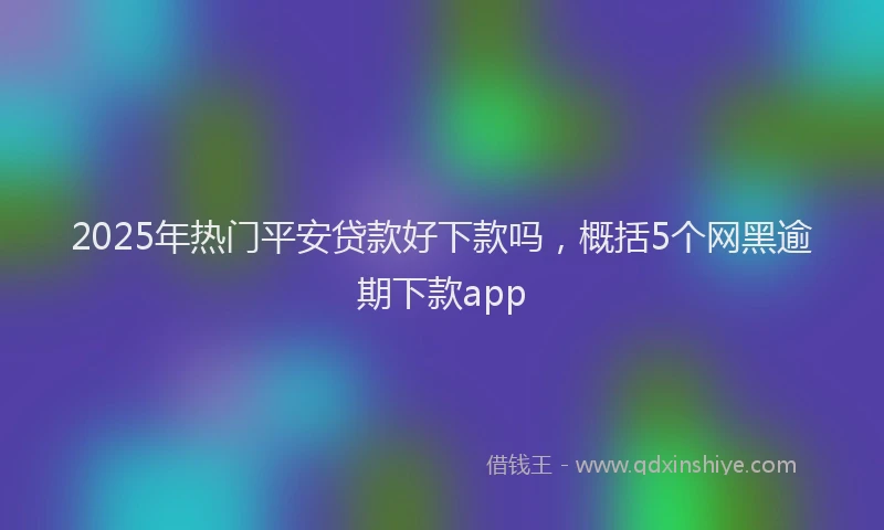 2025年热门平安贷款好下款吗，概括5个网黑逾期下款app