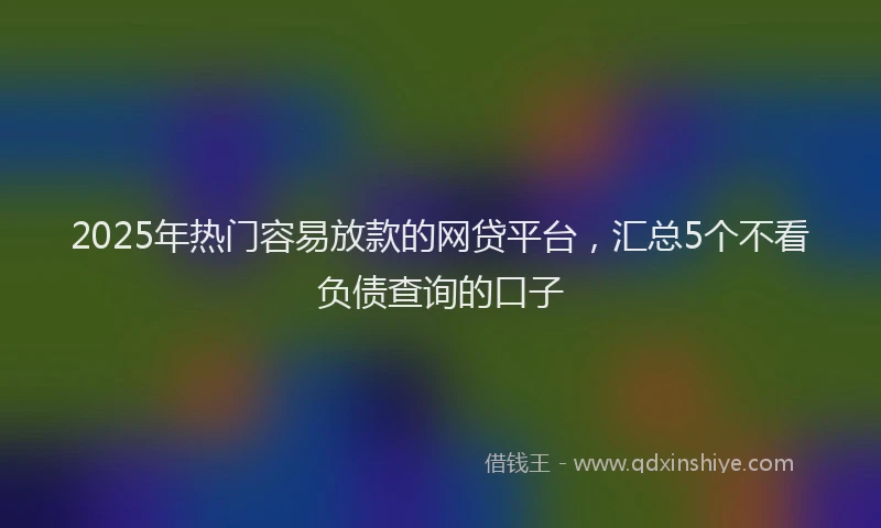 2025年热门容易放款的网贷平台，汇总5个不看负债查询的口子
