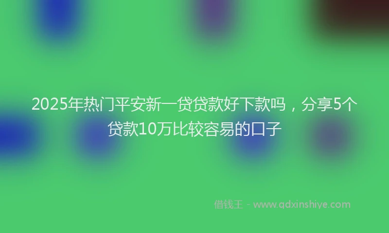 2025年热门平安新一贷贷款好下款吗，分享5个贷款10万比较容易的口子