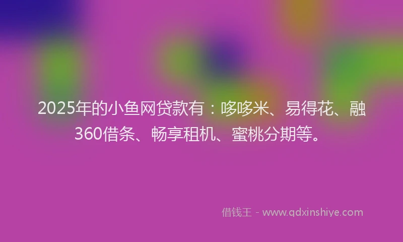 2025年的小鱼网贷款有：哆哆米、易得花、融360借条、畅享租机、蜜桃分期等。