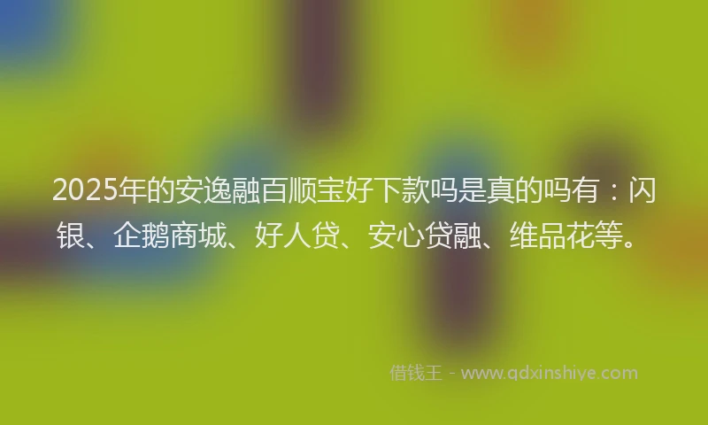 2025年的安逸融百顺宝好下款吗是真的吗有：闪银、企鹅商城、好人贷、安心贷融、维品花等。