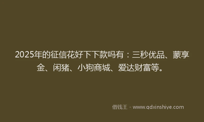 2025年的征信花好下下款吗有：三秒优品、蒙享金、闲猪、小狗商城、爱达财富等。