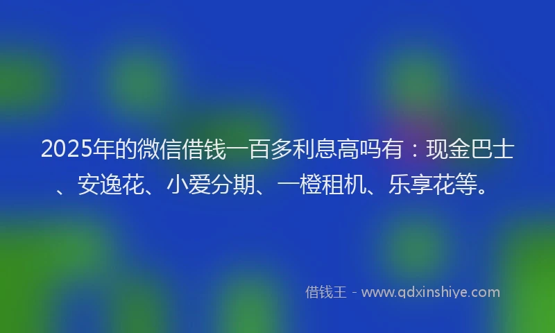 2025年的微信借钱一百多利息高吗有：现金巴士、安逸花、小爱分期、一橙租机、乐享花等。