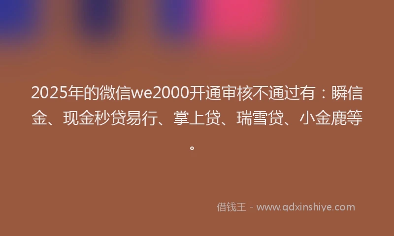 2025年的微信we2000开通审核不通过有：瞬信金、现金秒贷易行、掌上贷、瑞雪贷、小金鹿等。