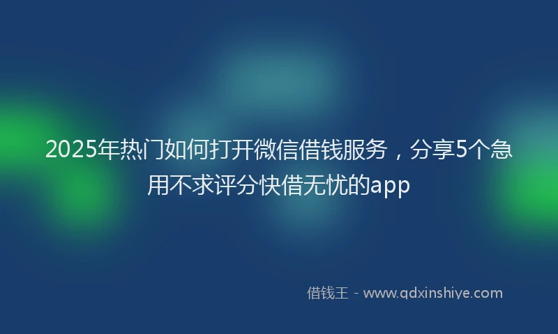 2025年热门如何打开微信借钱服务，分享5个急用不求评分快借无忧的app