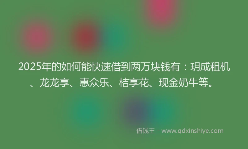 2025年的如何能快速借到两万块钱有：玥成租机、龙龙享、惠众乐、桔享花、现金奶牛等。
