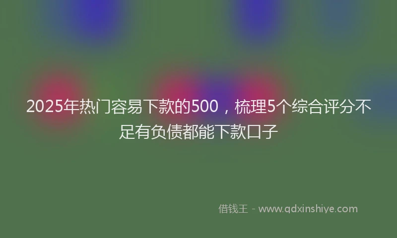2025年热门容易下款的500，梳理5个综合评分不足有负债都能下款口子