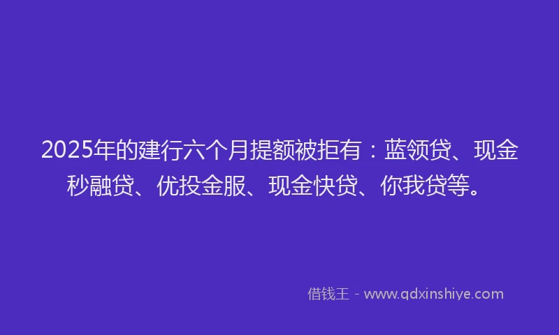 2025年的建行六个月提额被拒有：蓝领贷、现金秒融贷、优投金服、现金快贷、你我贷等。