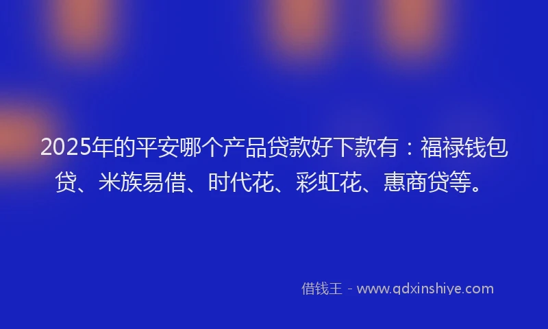 2025年的平安哪个产品贷款好下款有：福禄钱包贷、米族易借、时代花、彩虹花、惠商贷等。