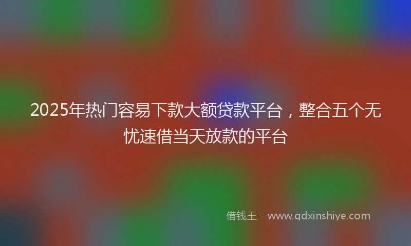 2025年热门容易下款大额贷款平台，整合五个无忧速借当天放款的平台