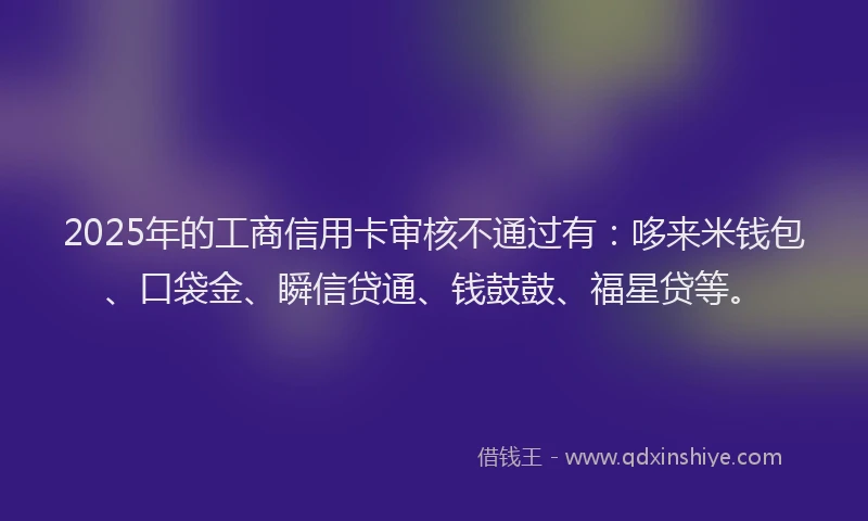 2025年的工商信用卡审核不通过有：哆来米钱包、口袋金、瞬信贷通、钱鼓鼓、福星贷等。