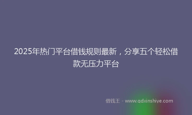 2025年热门平台借钱规则最新，分享五个轻松借款无压力平台