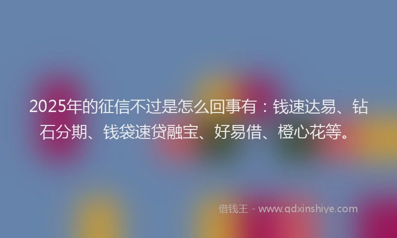 2025年的征信不过是怎么回事有：钱速达易、钻石分期、钱袋速贷融宝、好易借、橙心花等。