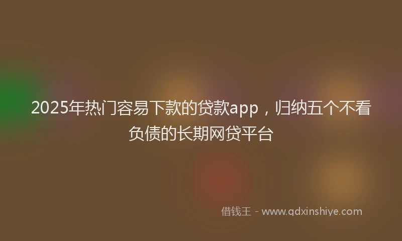 2025年热门容易下款的贷款app，归纳五个不看负债的长期网贷平台
