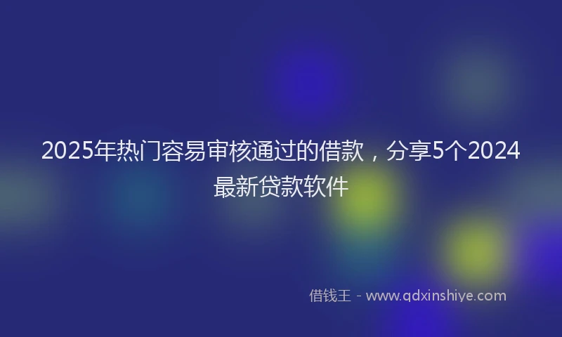 2025年热门容易审核通过的借款，分享5个2024最新贷款软件