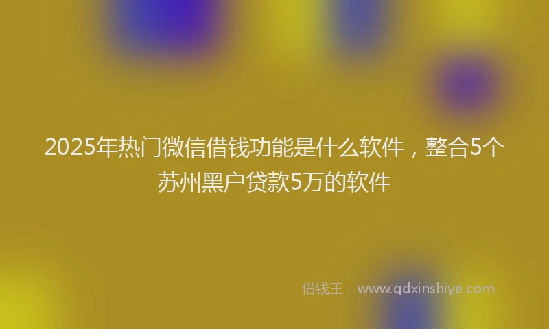 2025年热门微信借钱功能是什么软件，整合5个苏州黑户贷款5万的软件