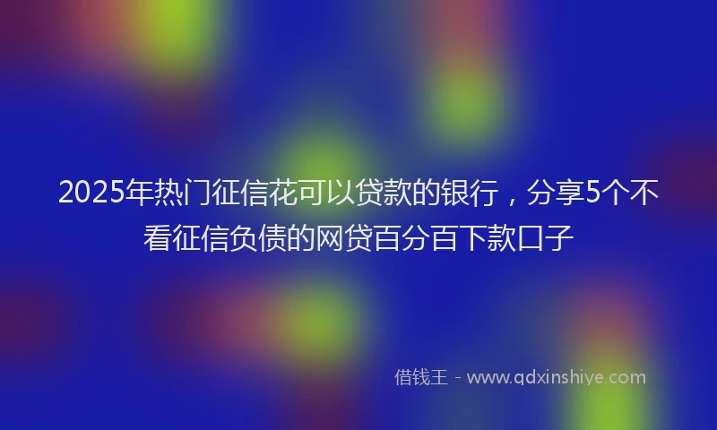 2025年热门征信花可以贷款的银行，分享5个不看征信负债的网贷百分百下款口子