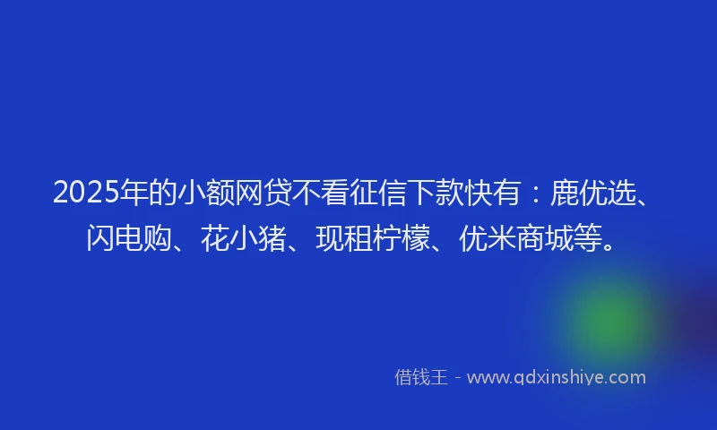 2025年的小额网贷不看征信下款快有：鹿优选、闪电购、花小猪、现租柠檬、优米商城等。