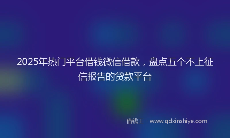 2025年热门平台借钱微信借款，盘点五个不上征信报告的贷款平台