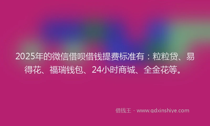 2025年的微信借呗借钱提费标准有：粒粒贷、易得花、福瑞钱包、24小时商城、全金花等。