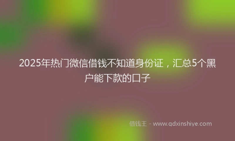 2025年热门微信借钱不知道身份证，汇总5个黑户能下款的口子