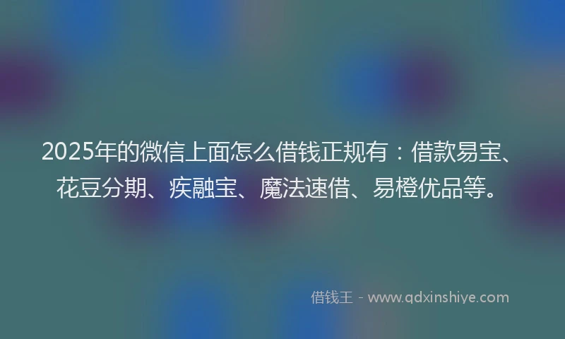 2025年的微信上面怎么借钱正规有：借款易宝、花豆分期、疾融宝、魔法速借、易橙优品等。