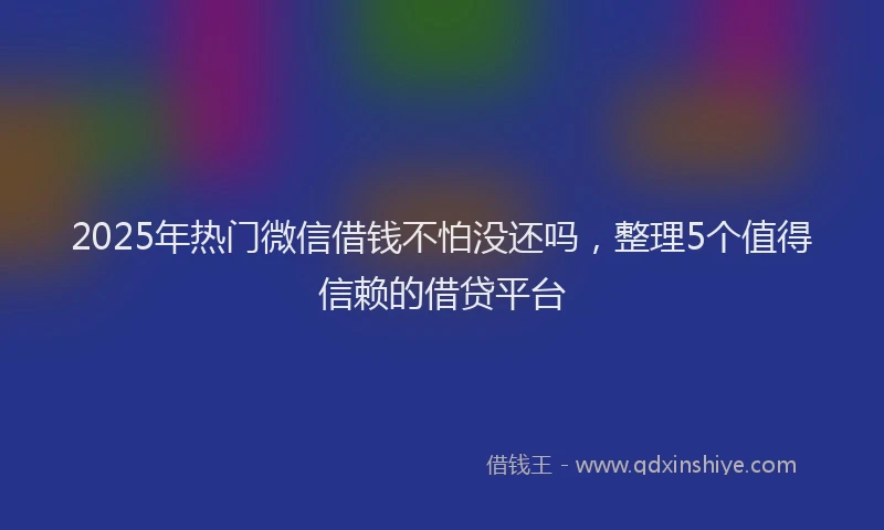 2025年热门微信借钱不怕没还吗，整理5个值得信赖的借贷平台