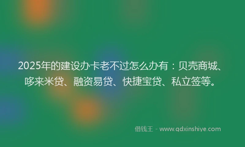 2025年的建设办卡老不过怎么办有：贝壳商城、哆来米贷、融资易贷、快捷宝贷、私立签等。