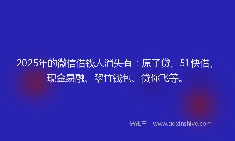 2025年的微信借钱人消失有：原子贷、51快借、现金易融、翠竹钱包、贷你飞等。
