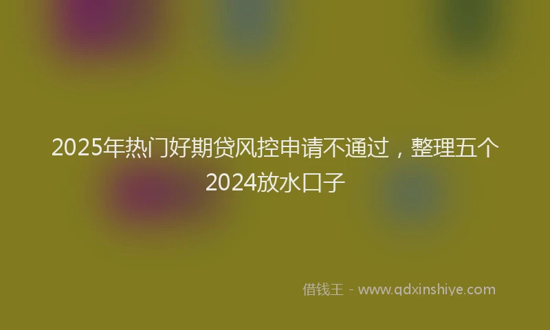 2025年热门好期贷风控申请不通过，整理五个2024放水口子
