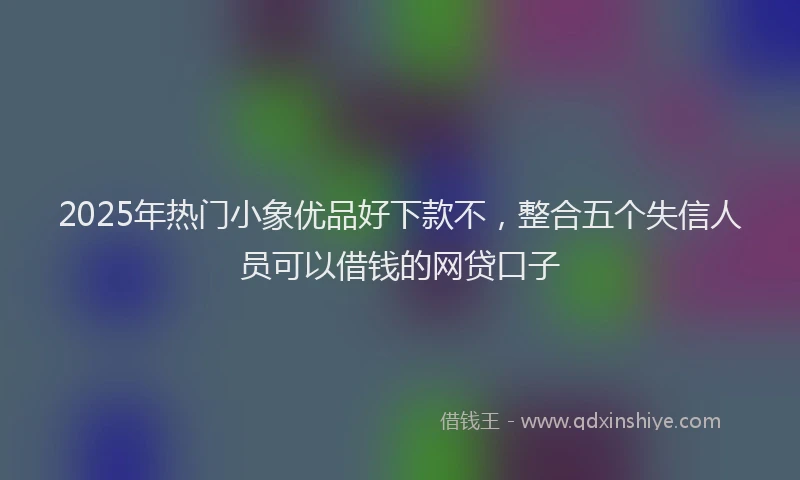 2025年热门小象优品好下款不，整合五个失信人员可以借钱的网贷口子