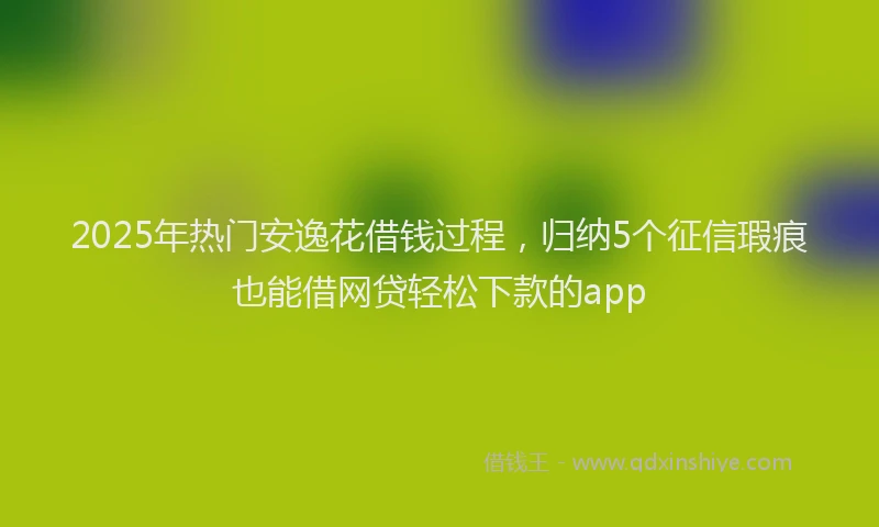 2025年热门安逸花借钱过程，归纳5个征信瑕疵也能借网贷轻松下款的app