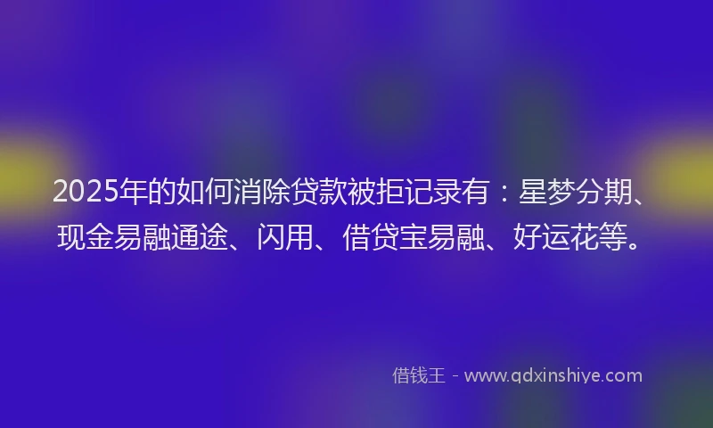 2025年的如何消除贷款被拒记录有：星梦分期、现金易融通途、闪用、借贷宝易融、好运花等。
