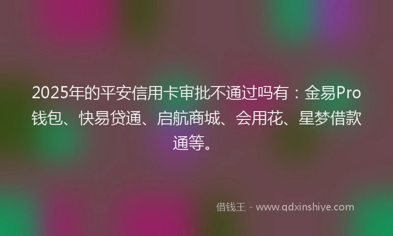 2025年的平安信用卡审批不通过吗有：金易Pro钱包、快易贷通、启航商城、会用花、星梦借款通等。