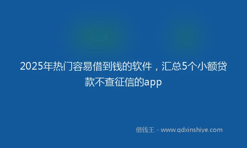 2025年热门容易借到钱的软件，汇总5个小额贷款不查征信的app