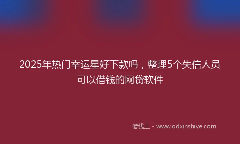 2025年热门幸运星好下款吗，整理5个失信人员可以借钱的网贷软件