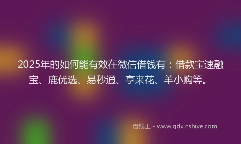 2025年的如何能有效在微信借钱有：借款宝速融宝、鹿优选、易秒通、享来花、羊小购等。