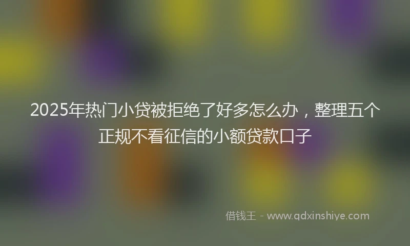 2025年热门小贷被拒绝了好多怎么办，整理五个正规不看征信的小额贷款口子