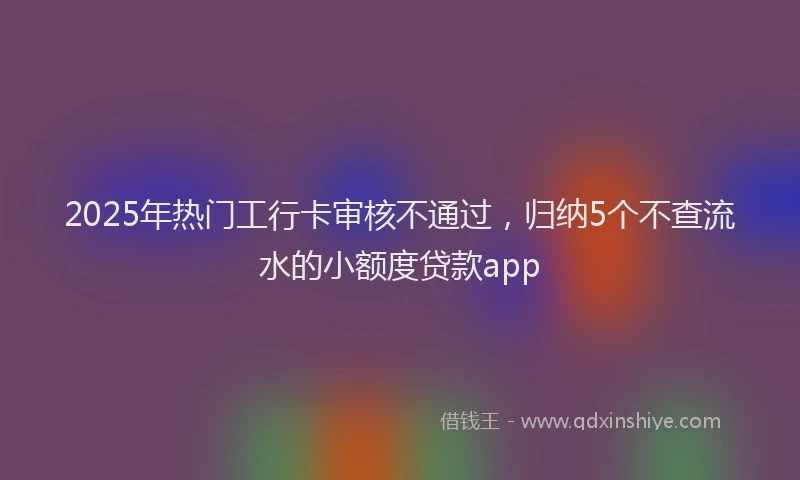 2025年热门工行卡审核不通过，归纳5个不查流水的小额度贷款app