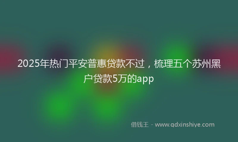 2025年热门平安普惠贷款不过，梳理五个苏州黑户贷款5万的app