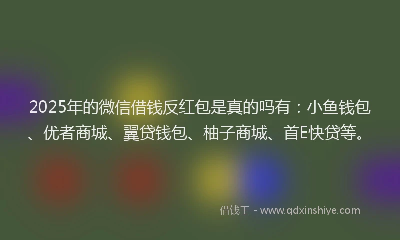 2025年的微信借钱反红包是真的吗有：小鱼钱包、优者商城、翼贷钱包、柚子商城、首E快贷等。