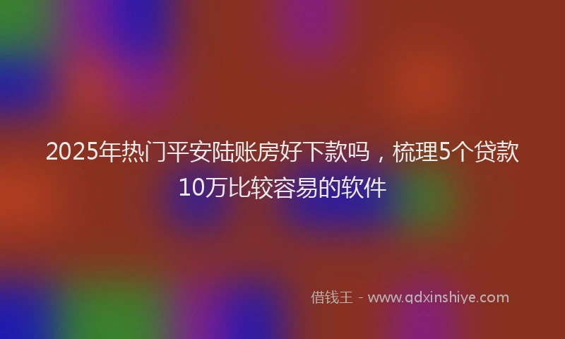 2025年热门平安陆账房好下款吗，梳理5个贷款10万比较容易的软件