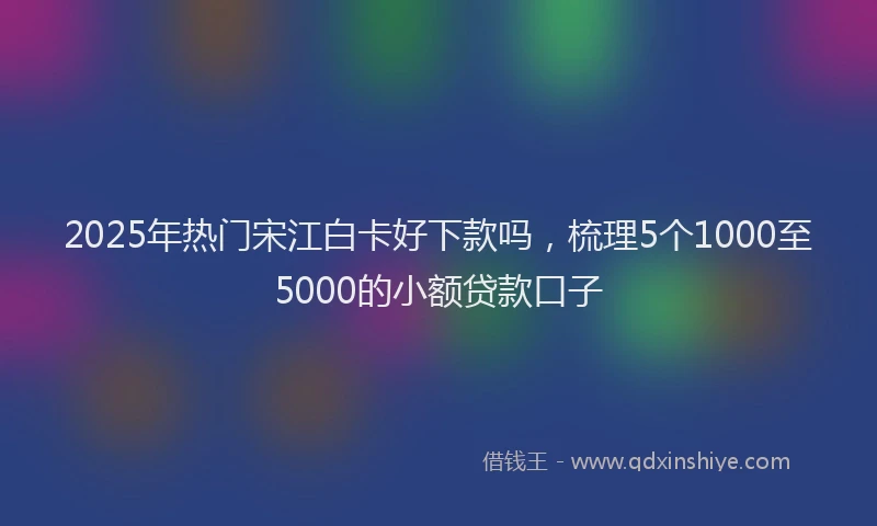 2025年热门宋江白卡好下款吗，梳理5个1000至5000的小额贷款口子