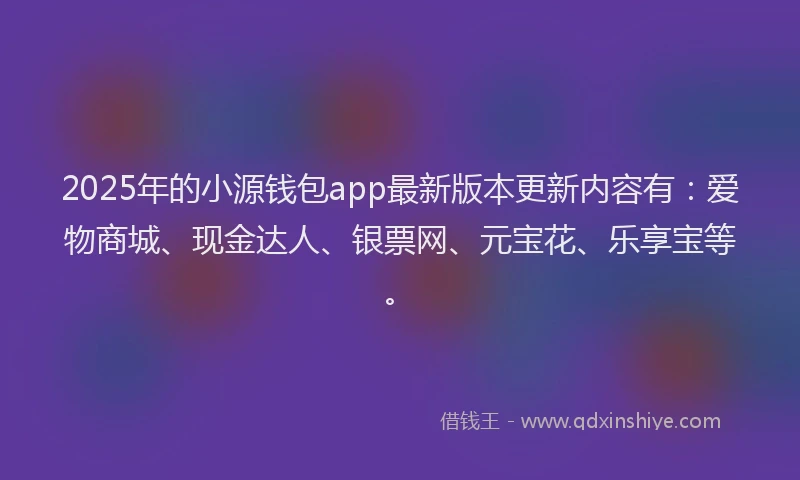 2025年的小源钱包app最新版本更新内容有：爱物商城、现金达人、银票网、元宝花、乐享宝等。