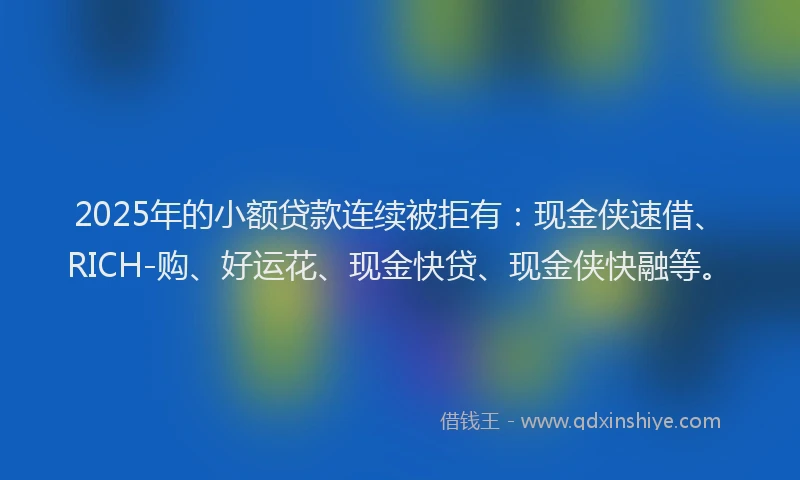 2025年的小额贷款连续被拒有：现金侠速借、RICH-购、好运花、现金快贷、现金侠快融等。