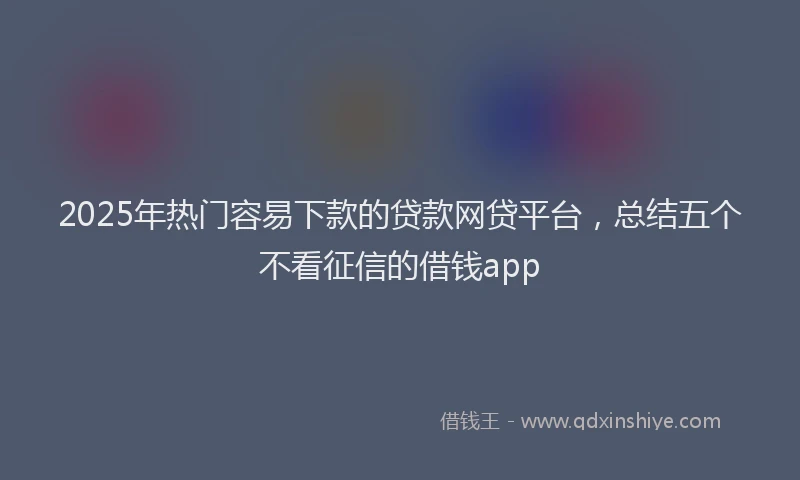 2025年热门容易下款的贷款网贷平台，总结五个不看征信的借钱app