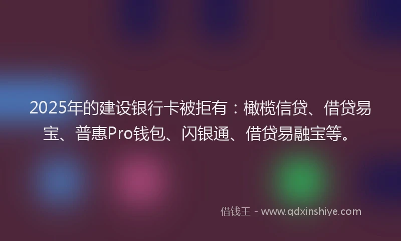 2025年的建设银行卡被拒有：橄榄信贷、借贷易宝、普惠Pro钱包、闪银通、借贷易融宝等。