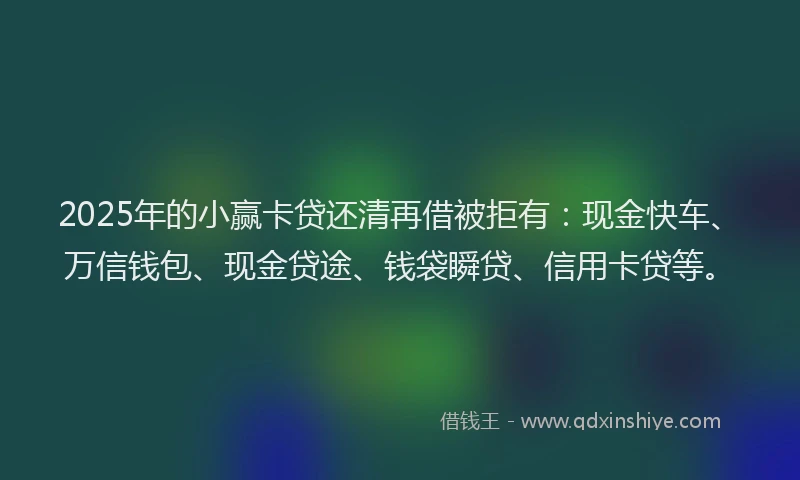 2025年的小赢卡贷还清再借被拒有：现金快车、万信钱包、现金贷途、钱袋瞬贷、信用卡贷等。