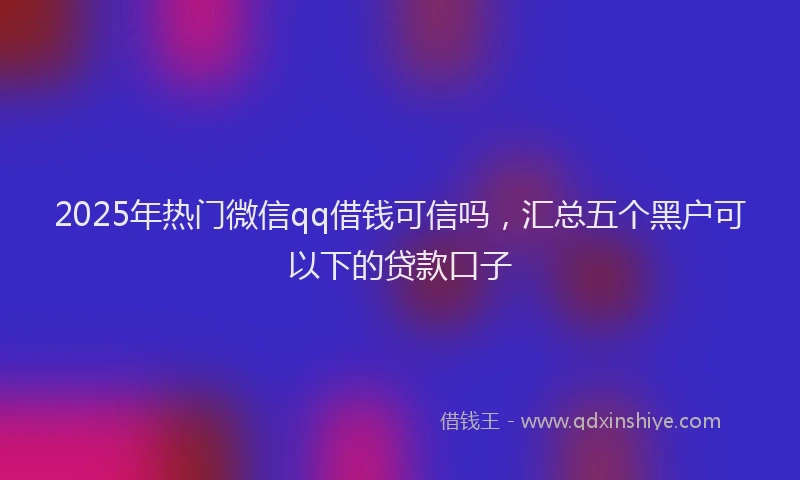 2025年热门微信qq借钱可信吗，汇总五个黑户可以下的贷款口子